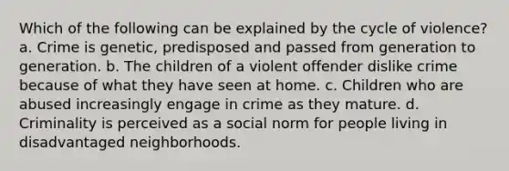 Which of the following can be explained by the cycle of violence? a. Crime is genetic, predisposed and passed from generation to generation. b. The children of a violent offender dislike crime because of what they have seen at home. c. Children who are abused increasingly engage in crime as they mature. d. Criminality is perceived as a social norm for people living in disadvantaged neighborhoods.