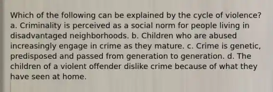 Which of the following can be explained by the cycle of violence? a. Criminality is perceived as a social norm for people living in disadvantaged neighborhoods. b. Children who are abused increasingly engage in crime as they mature. c. Crime is genetic, predisposed and passed from generation to generation. d. The children of a violent offender dislike crime because of what they have seen at home.