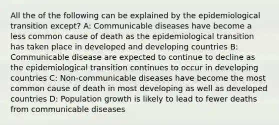 All the of the following can be explained by the epidemiological transition except? A: Communicable diseases have become a less common cause of death as the epidemiological transition has taken place in developed and developing countries B: Communicable disease are expected to continue to decline as the epidemiological transition continues to occur in developing countries C: Non-communicable diseases have become the most common cause of death in most developing as well as developed countries D: Population growth is likely to lead to fewer deaths from communicable diseases