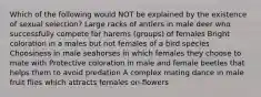 Which of the following would NOT be explained by the existence of sexual selection? Large racks of antlers in male deer who successfully compete for harems (groups) of females Bright coloration in a males but not females of a bird species Choosiness in male seahorses in which females they choose to mate with Protective coloration in male and female beetles that helps them to avoid predation A complex mating dance in male fruit flies which attracts females on flowers