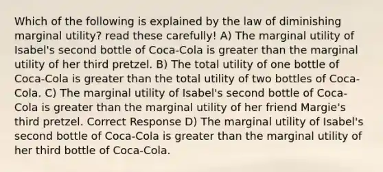 Which of the following is explained by the law of diminishing marginal utility? read these carefully! A) The marginal utility of Isabel's second bottle of Coca-Cola is greater than the marginal utility of her third pretzel. B) The total utility of one bottle of Coca-Cola is greater than the total utility of two bottles of Coca-Cola. C) The marginal utility of Isabel's second bottle of Coca-Cola is greater than the marginal utility of her friend Margie's third pretzel. Correct Response D) The marginal utility of Isabel's second bottle of Coca-Cola is greater than the marginal utility of her third bottle of Coca-Cola.