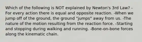 Which of the following is NOT explained by Newton's 3rd Law? -For every action there is equal and opposite reaction. -When we jump off of the ground, the ground "jumps" away from us. -The nature of the motion resulting from the reaction force. -Starting and stopping during walking and running. -Bone-on-bone forces along the kinematic chain.