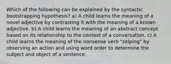 Which of the following can be explained by the syntactic bootstrapping hypothesis? a) A child learns the meaning of a novel adjective by contrasting it with the meaning of a known adjective. b) A child learns the meaning of an abstract concept based on its relationship to the context of a conversation. c) A child learns the meaning of the nonsense verb "zelping" by observing an action and using word order to determine the subject and object of a sentence.