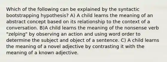 Which of the following can be explained by the syntactic bootstrapping hypothesis? A) A child learns the meaning of an abstract concept based on its relationship to the context of a conversation. B)A child learns the meaning of the nonsense verb "zelping" by observing an action and using word order to determine the subject and object of a sentence. C) A child learns the meaning of a novel adjective by contrasting it with the meaning of a known adjective.