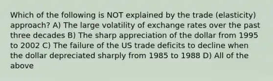 Which of the following is NOT explained by the trade (elasticity) approach? A) The large volatility of exchange rates over the past three decades B) The sharp appreciation of the dollar from 1995 to 2002 C) The failure of the US trade deficits to decline when the dollar depreciated sharply from 1985 to 1988 D) All of the above