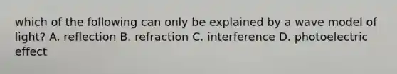 which of the following can only be explained by a wave model of light? A. reflection B. refraction C. interference D. photoelectric effect