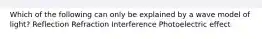 Which of the following can only be explained by a wave model of light? Reflection Refraction Interference Photoelectric effect