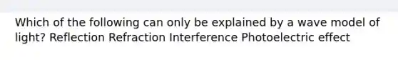 Which of the following can only be explained by a wave model of light? Reflection Refraction Interference Photoelectric effect