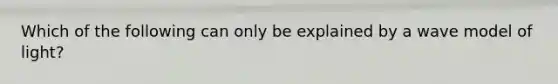 Which of the following can only be explained by a wave model of light?