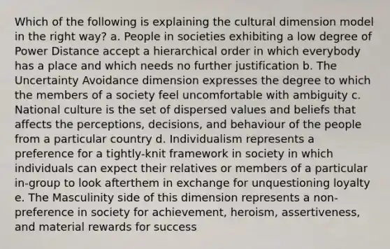 Which of the following is explaining the cultural dimension model in the right way? a. People in societies exhibiting a low degree of Power Distance accept a hierarchical order in which everybody has a place and which needs no further justification b. The Uncertainty Avoidance dimension expresses the degree to which the members of a society feel uncomfortable with ambiguity c. National culture is the set of dispersed values and beliefs that affects the perceptions, decisions, and behaviour of the people from a particular country d. Individualism represents a preference for a tightly-knit framework in society in which individuals can expect their relatives or members of a particular in-group to look afterthem in exchange for unquestioning loyalty e. The Masculinity side of this dimension represents a non-preference in society for achievement, heroism, assertiveness, and material rewards for success