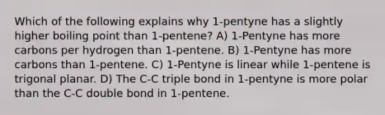 Which of the following explains why 1-pentyne has a slightly higher boiling point than 1-pentene? A) 1-Pentyne has more carbons per hydrogen than 1-pentene. B) 1-Pentyne has more carbons than 1-pentene. C) 1-Pentyne is linear while 1-pentene is trigonal planar. D) The C-C triple bond in 1-pentyne is more polar than the C-C double bond in 1-pentene.