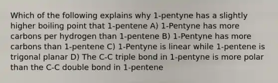 Which of the following explains why 1-pentyne has a slightly higher boiling point that 1-pentene A) 1-Pentyne has more carbons per hydrogen than 1-pentene B) 1-Pentyne has more carbons than 1-pentene C) 1-Pentyne is linear while 1-pentene is trigonal planar D) The C-C triple bond in 1-pentyne is more polar than the C-C double bond in 1-pentene