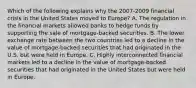 Which of the following explains why the​ 2007-2009 financial crisis in the United States moved to​ Europe? A. The regulation in the financial markets allowed banks to hedge funds by supporting the sale of​ mortgage-backed securities. B. The lower exchange rate between the two countries led to a decline in the value of​ mortgage-backed securities that had originated in the U.S. but were held in Europe. C. Highly interconnected financial markets led to a decline in the value of​ mortgage-backed securities that had originated in the United States but were held in Europe.