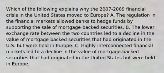 Which of the following explains why the​ 2007-2009 financial crisis in the United States moved to​ Europe? A. The regulation in the financial markets allowed banks to hedge funds by supporting the sale of​ mortgage-backed securities. B. The lower exchange rate between the two countries led to a decline in the value of​ mortgage-backed securities that had originated in the U.S. but were held in Europe. C. Highly interconnected financial markets led to a decline in the value of​ mortgage-backed securities that had originated in the United States but were held in Europe.