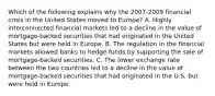 Which of the following explains why the​ 2007-2009 financial crisis in the United States moved to​ Europe? A. Highly interconnected financial markets led to a decline in the value of​ mortgage-backed securities that had originated in the United States but were held in Europe. B. The regulation in the financial markets allowed banks to hedge funds by supporting the sale of​ mortgage-backed securities. C. The lower exchange rate between the two countries led to a decline in the value of​ mortgage-backed securities that had originated in the U.S. but were held in Europe.