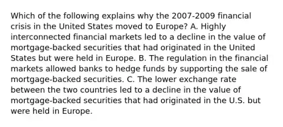 Which of the following explains why the​ 2007-2009 financial crisis in the United States moved to​ Europe? A. Highly interconnected financial markets led to a decline in the value of​ mortgage-backed securities that had originated in the United States but were held in Europe. B. The regulation in the financial markets allowed banks to hedge funds by supporting the sale of​ mortgage-backed securities. C. The lower exchange rate between the two countries led to a decline in the value of​ mortgage-backed securities that had originated in the U.S. but were held in Europe.