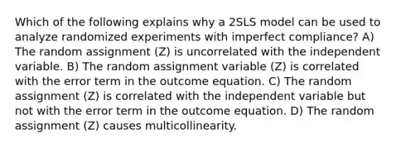 Which of the following explains why a 2SLS model can be used to analyze randomized experiments with imperfect compliance? A) The random assignment (Z) is uncorrelated with the independent variable. B) The random assignment variable (Z) is correlated with the error term in the outcome equation. C) The random assignment (Z) is correlated with the independent variable but not with the error term in the outcome equation. D) The random assignment (Z) causes multicollinearity.