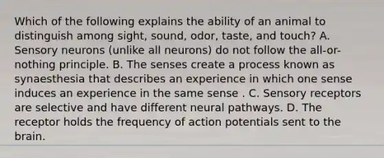 Which of the following explains the ability of an animal to distinguish among sight, sound, odor, taste, and touch? A. Sensory neurons (unlike all neurons) do not follow the all-or-nothing principle. B. The senses create a process known as synaesthesia that describes an experience in which one sense induces an experience in the same sense . C. Sensory receptors are selective and have different neural pathways. D. The receptor holds the frequency of action potentials sent to the brain.