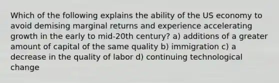 Which of the following explains the ability of the US economy to avoid demising marginal returns and experience accelerating growth in the early to mid-20th century? a) additions of a greater amount of capital of the same quality b) immigration c) a decrease in the quality of labor d) continuing technological change