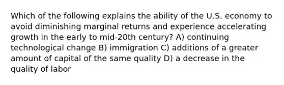 Which of the following explains the ability of the U.S. economy to avoid diminishing marginal returns and experience accelerating growth in the early to mid-20th century? A) continuing technological change B) immigration C) additions of a greater amount of capital of the same quality D) a decrease in the quality of labor