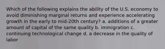 Which of the following explains the ability of the U.S. economy to avoid diminishing marginal returns and experience accelerating growth in the early to mid-20th century? a. additions of a greater amount of capital of the same quality b. immigration c. continuing technological change d. a decrease in the quality of labor