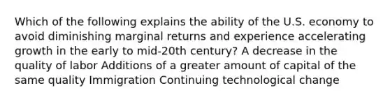 Which of the following explains the ability of the U.S. economy to avoid diminishing marginal returns and experience accelerating growth in the early to mid-20th century? A decrease in the quality of labor Additions of a greater amount of capital of the same quality Immigration Continuing technological change