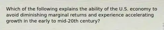 Which of the following explains the ability of the U.S. economy to avoid diminishing marginal returns and experience accelerating growth in the early to mid-20th century?