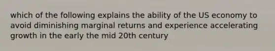 which of the following explains the ability of the US economy to avoid diminishing marginal returns and experience accelerating growth in the early the mid 20th century