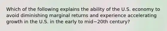 Which of the following explains the ability of the U.S. economy to avoid diminishing marginal returns and experience accelerating growth in the U.S. in the early to mid−20th ​century?