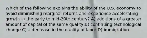 Which of the following explains the ability of the U.S. economy to avoid diminishing marginal returns and experience accelerating growth in the early to mid-20th century? A) additions of a greater amount of capital of the same quality B) continuing technological change C) a decrease in the quality of labor D) immigration