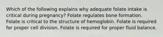 Which of the following explains why adequate folate intake is critical during pregnancy? Folate regulates bone formation. Folate is critical to the structure of hemoglobin. Folate is required for proper cell division. Folate is required for proper fluid balance.