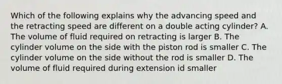 Which of the following explains why the advancing speed and the retracting speed are different on a double acting cylinder? A. The volume of fluid required on retracting is larger B. The cylinder volume on the side with the piston rod is smaller C. The cylinder volume on the side without the rod is smaller D. The volume of fluid required during extension id smaller