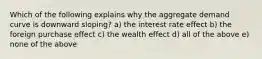 Which of the following explains why the aggregate demand curve is downward sloping? a) the interest rate effect b) the foreign purchase effect c) the wealth effect d) all of the above e) none of the above