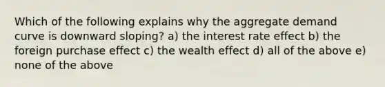 Which of the following explains why the aggregate demand curve is downward sloping? a) the interest rate effect b) the foreign purchase effect c) the wealth effect d) all of the above e) none of the above