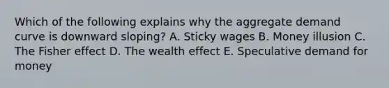 Which of the following explains why the aggregate demand curve is downward sloping? A. Sticky wages B. Money illusion C. The Fisher effect D. The wealth effect E. Speculative demand for money