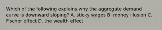 Which of the following explains why the aggregate demand curve is downward sloping? A. sticky wages B. money illusion C. Fischer effect D. the wealth effect