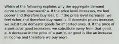 Which of the following explains why the aggregate demand curve slopes downward? a. If the price level increases, we feel poorer and therefore buy less. b. If the price level increases, we feel richer and therefore buy more. c. If domestic prices increase, we substitute domestic goods for imported ones. d. If the price of a particular good increases, we substitute away from that good. e. A decrease in the price of a particular good is like an increase in income and therefore we buy more.