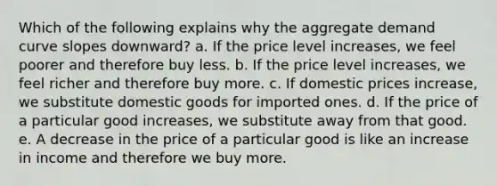 Which of the following explains why the aggregate demand curve slopes downward? a. If the price level increases, we feel poorer and therefore buy less. b. If the price level increases, we feel richer and therefore buy more. c. If domestic prices increase, we substitute domestic goods for imported ones. d. If the price of a particular good increases, we substitute away from that good. e. A decrease in the price of a particular good is like an increase in income and therefore we buy more.