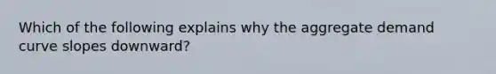 Which of the following explains why the aggregate demand curve slopes downward?