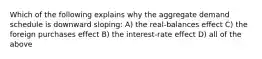 Which of the following explains why the aggregate demand schedule is downward sloping: A) the real-balances effect C) the foreign purchases effect B) the interest-rate effect D) all of the above