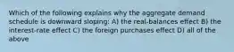 Which of the following explains why the aggregate demand schedule is downward sloping: A) the real-balances effect B) the interest-rate effect C) the foreign purchases effect D) all of the above