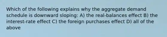 Which of the following explains why the aggregate demand schedule is downward sloping: A) the real-balances effect B) the interest-rate effect C) the foreign purchases effect D) all of the above