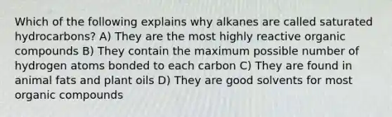 Which of the following explains why alkanes are called saturated hydrocarbons? A) They are the most highly reactive <a href='https://www.questionai.com/knowledge/kSg4ucUAKW-organic-compounds' class='anchor-knowledge'>organic compounds</a> B) They contain the maximum possible number of hydrogen atoms bonded to each carbon C) They are found in animal fats and plant oils D) They are good solvents for most organic compounds