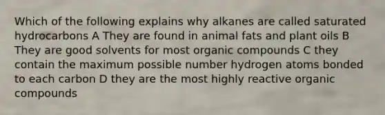 Which of the following explains why alkanes are called saturated hydrocarbons A They are found in animal fats and plant oils B They are good solvents for most organic compounds C they contain the maximum possible number hydrogen atoms bonded to each carbon D they are the most highly reactive organic compounds