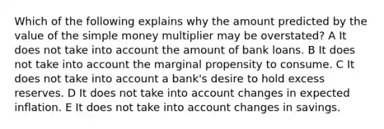 Which of the following explains why the amount predicted by the value of the simple money multiplier may be overstated? A It does not take into account the amount of bank loans. B It does not take into account the marginal propensity to consume. C It does not take into account a bank's desire to hold excess reserves. D It does not take into account changes in expected inflation. E It does not take into account changes in savings.