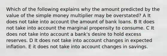 Which of the following explains why the amount predicted by the value of the simple money multiplier may be overstated? A It does not take into account the amount of bank loans. B It does not take into account the marginal propensity to consume. C It does not take into account a bank's desire to hold excess reserves. D It does not take into account changes in expected inflation. E it does not take into account changes in savings.