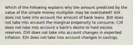 Which of the following explains why the amount predicted by the value of the simple money multiplier may be overstated? A)It does not take into account the amount of bank loans. B)It does not take into account the marginal propensity to consume. C)It does not take into account a bank's desire to hold excess reserves. D)It does not take into account changes in expected inflation. E)It does not take into account changes in savings.