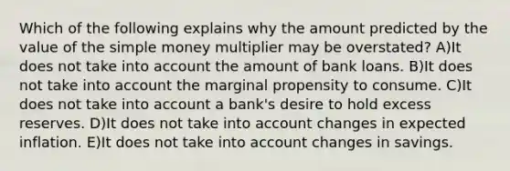 Which of the following explains why the amount predicted by the value of the simple money multiplier may be overstated? A)It does not take into account the amount of bank loans. B)It does not take into account the marginal propensity to consume. C)It does not take into account a bank's desire to hold excess reserves. D)It does not take into account changes in expected inflation. E)It does not take into account changes in savings.