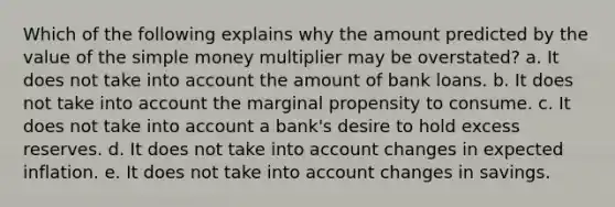 Which of the following explains why the amount predicted by the value of the simple money multiplier may be overstated? a. It does not take into account the amount of bank loans. b. It does not take into account the marginal propensity to consume. c. It does not take into account a bank's desire to hold excess reserves. d. It does not take into account changes in expected inflation. e. It does not take into account changes in savings.