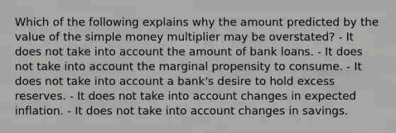 Which of the following explains why the amount predicted by the value of the simple money multiplier may be overstated? - It does not take into account the amount of bank loans. - It does not take into account the marginal propensity to consume. - It does not take into account a bank's desire to hold excess reserves. - It does not take into account changes in expected inflation. - It does not take into account changes in savings.